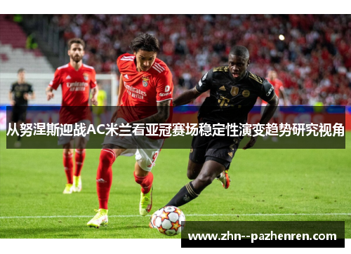 从努涅斯迎战AC米兰看亚冠赛场稳定性演变趋势研究视角