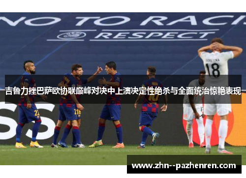 吉鲁力挫巴萨欧协联巅峰对决中上演决定性绝杀与全面统治惊艳表现