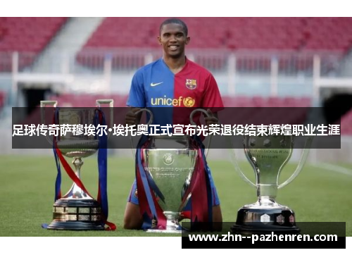 足球传奇萨穆埃尔·埃托奥正式宣布光荣退役结束辉煌职业生涯 足球传奇萨穆埃尔·埃托奥正式宣布光荣退役结束辉煌职业生涯