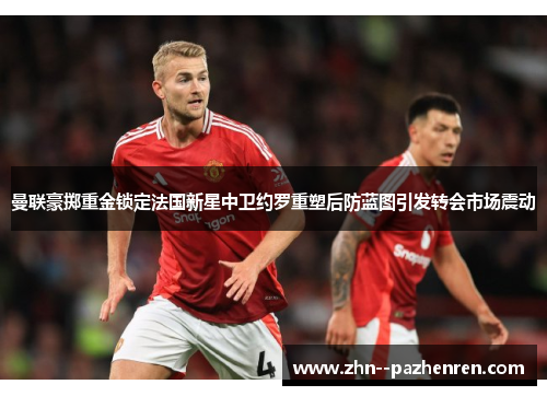 曼联豪掷重金锁定法国新星中卫约罗重塑后防蓝图引发转会市场震动 曼联豪掷重金锁定法国新星中卫约罗重塑后防蓝图引发转会市场震动