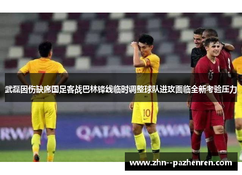 武磊因伤缺席国足客战巴林锋线临时调整球队进攻面临全新考验压力 武磊因伤缺席国足客战巴林锋线临时调整球队进攻面临全新考验压力